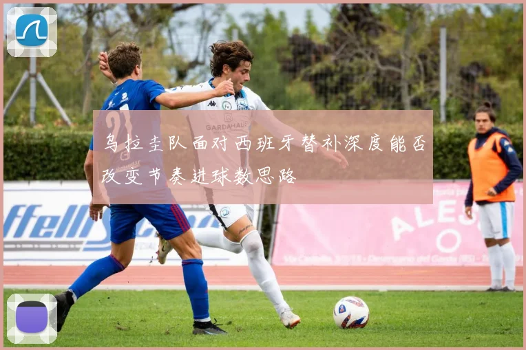 乌拉圭队面对西班牙替补深度能否改变节奏进球数思路