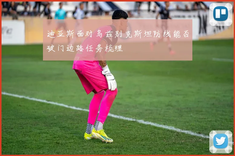 迪亚斯面对乌兹别克斯坦防线能否破门边路任务梳理