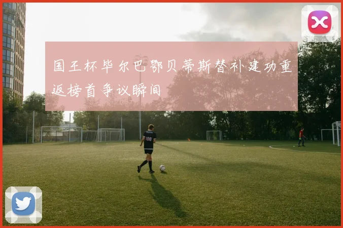 国王杯毕尔巴鄂贝蒂斯替补建功重返榜首争议瞬间