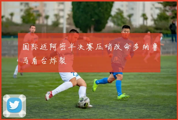 国际迈阿密半决赛压哨改命多纳鲁马看台炸裂