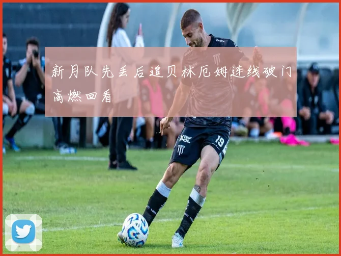 新月队先丢后追贝林厄姆连线破门高燃回看