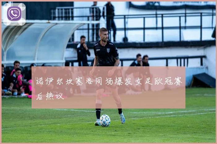 诺伊尔坎塞洛同场爆发女足欧冠赛后热议