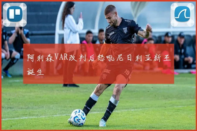 阿利森VAR改判后怒吼尼日利亚新王诞生