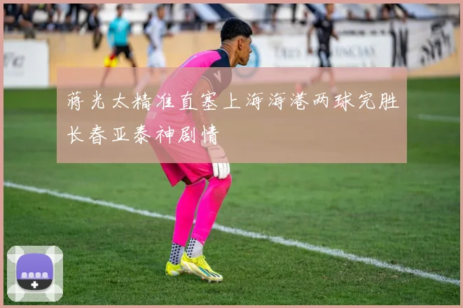 蒋光太精准直塞上海海港两球完胜长春亚泰神剧情