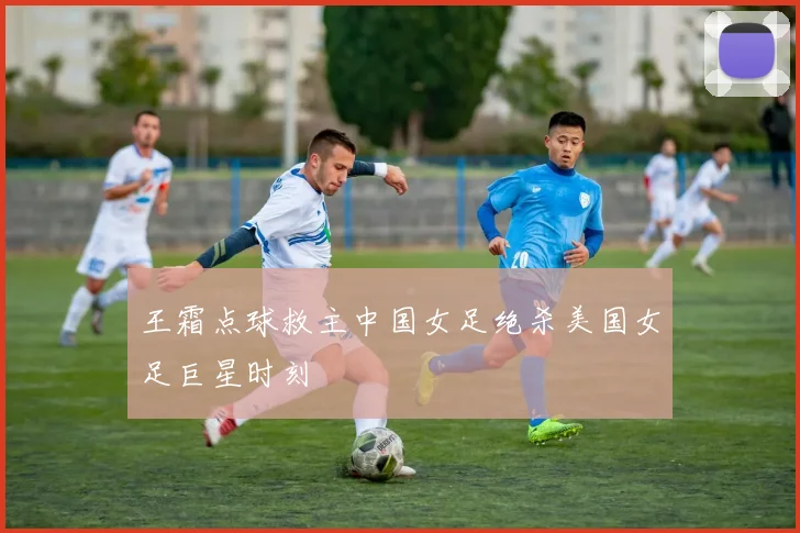 王霜点球救主中国女足绝杀美国女足巨星时刻