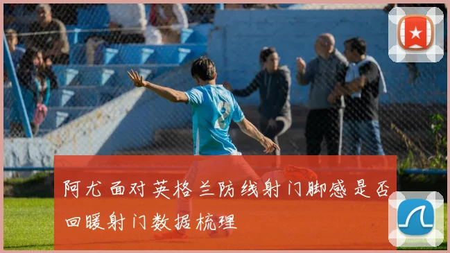 阿尤面对英格兰防线射门脚感是否回暖射门数据梳理