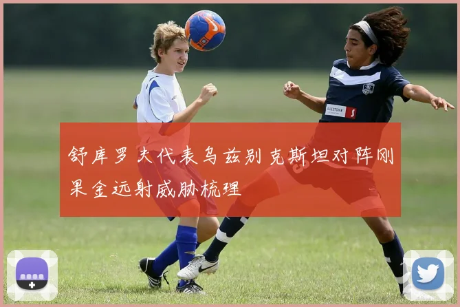 舒库罗夫代表乌兹别克斯坦对阵刚果金远射威胁梳理
