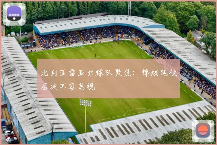 比利亚雷亚尔球队聚焦:锋线跑位层次不容忽视