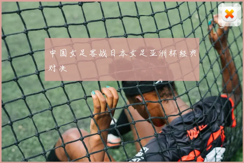 中国女足客战日本女足亚洲杯经典对决