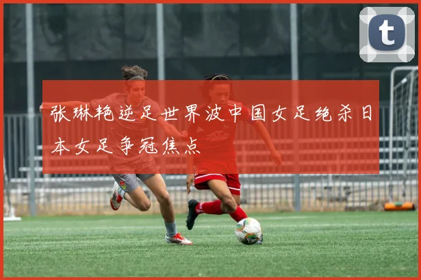 张琳艳逆足世界波中国女足绝杀日本女足争冠焦点