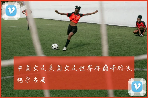 中国女足美国女足世界杯巅峰对决绝杀名局