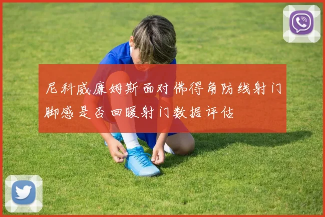 尼科威廉姆斯面对佛得角防线射门脚感是否回暖射门数据评估
