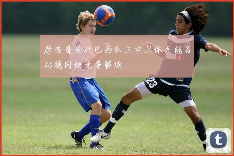 摩洛哥面对巴西队三中卫体系能否站稳同组竞争解读