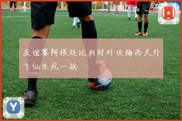 友谊赛阿根廷比利时对攻梅西天外飞仙生死一战