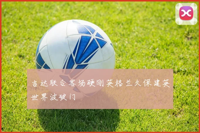 吉达联合客场硬刚英格兰久保建英世界波破门