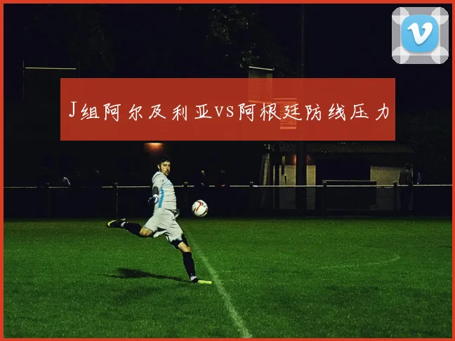 J组阿尔及利亚vs阿根廷防线压力