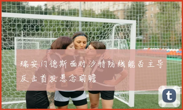 瑞安门德斯面对沙特防线能否主导反击首发悬念前瞻