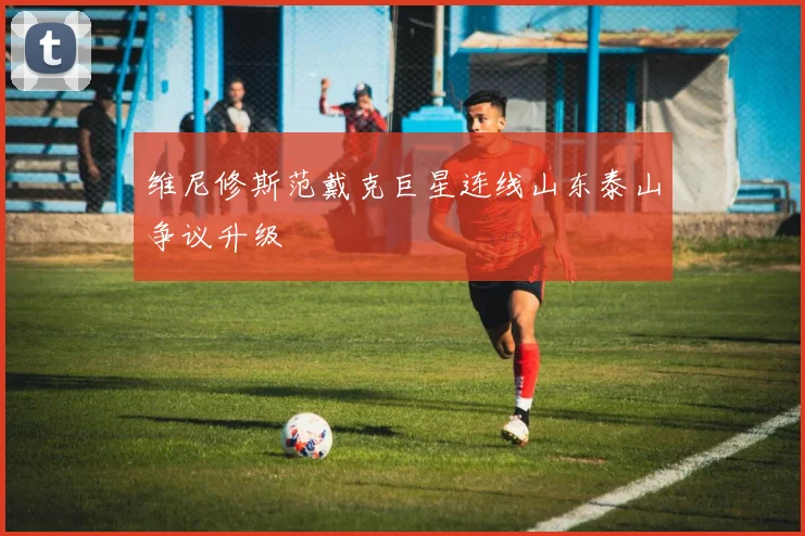 维尼修斯范戴克巨星连线山东泰山争议升级