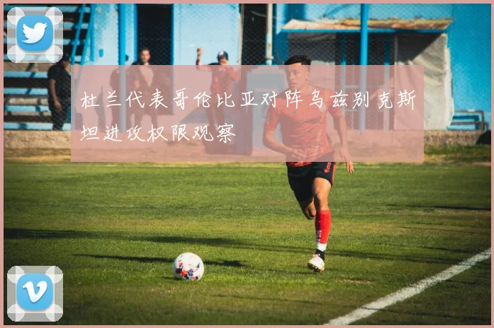 杜兰代表哥伦比亚对阵乌兹别克斯坦进攻权限观察