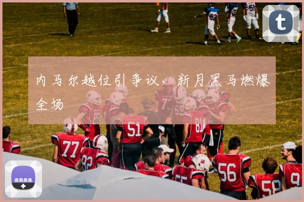 内马尔越位引争议，新月黑马燃爆全场
