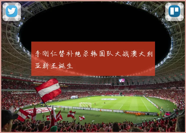 李刚仁替补绝杀韩国队大战澳大利亚新王诞生