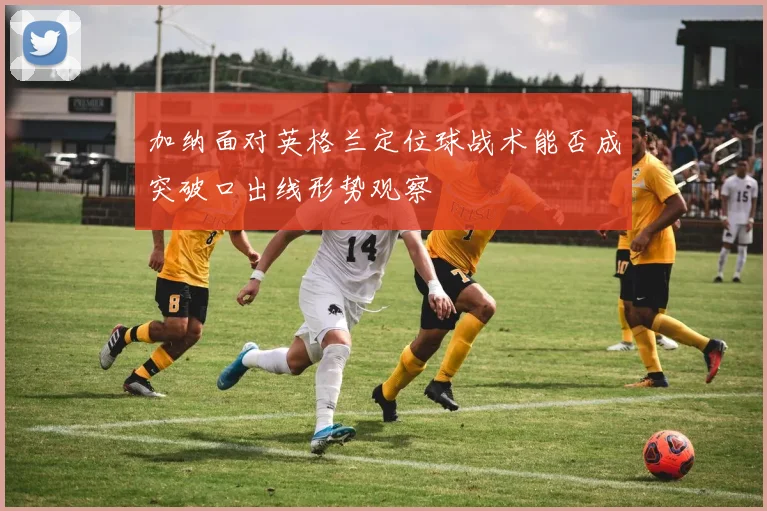加纳面对英格兰定位球战术能否成突破口出线形势观察
