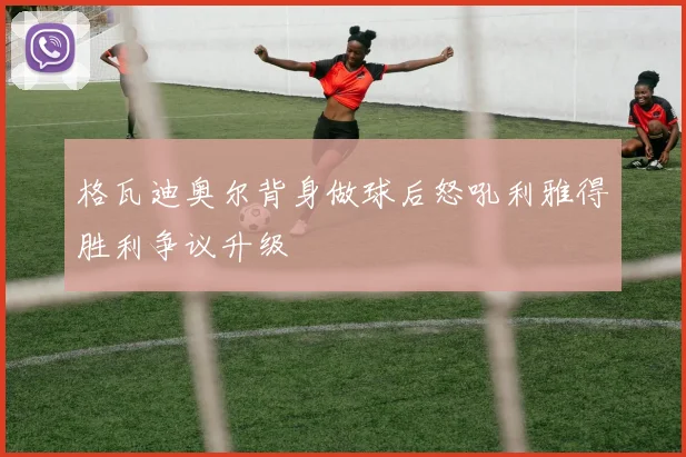 格瓦迪奥尔背身做球后怒吼利雅得胜利争议升级