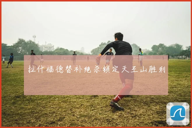 拉什福德替补绝杀锁定天王山胜利