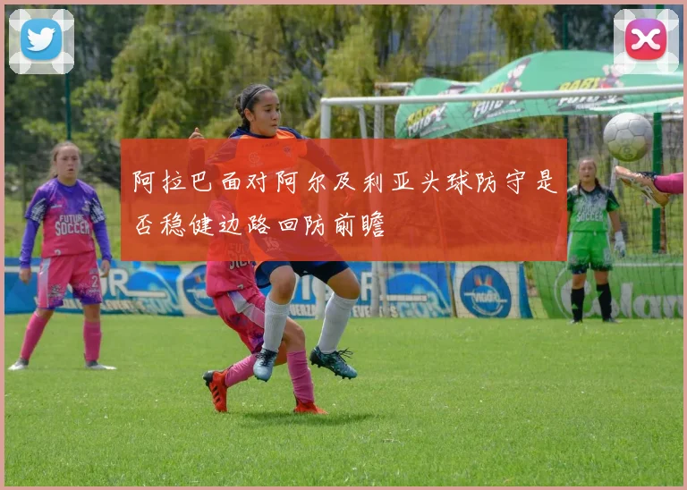 阿拉巴面对阿尔及利亚头球防守是否稳健边路回防前瞻