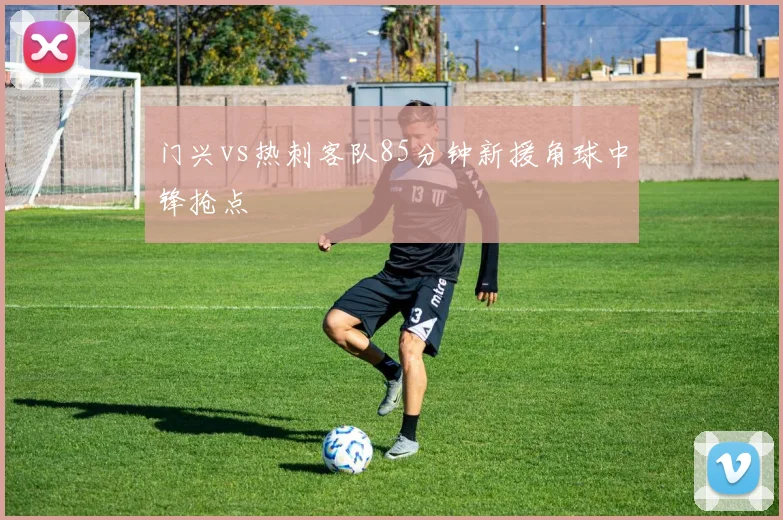 门兴vs热刺客队85分钟新援角球中锋抢点