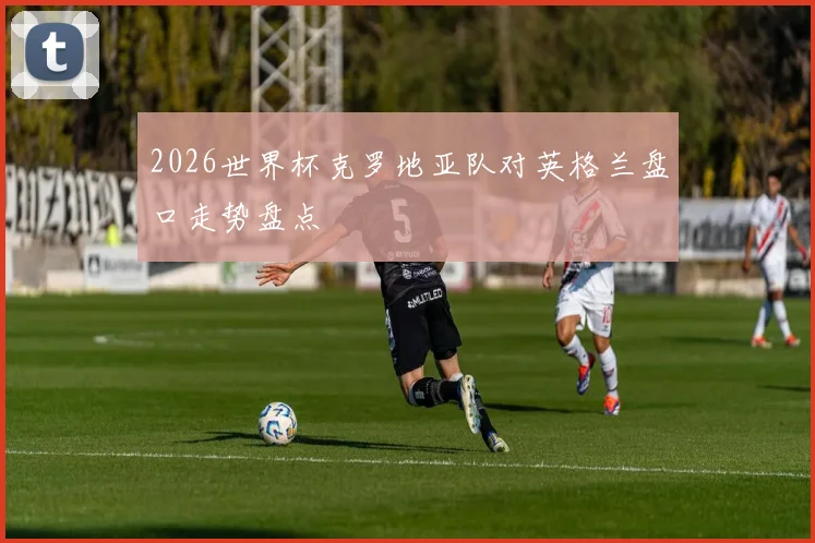2026世界杯克罗地亚队对英格兰盘口走势盘点