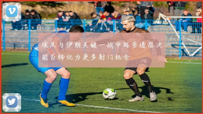 埃及与伊朗关键一战中路渗透层次能否转化为更多射门机会