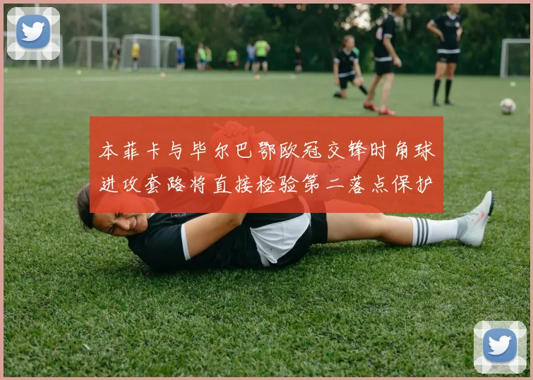 本菲卡与毕尔巴鄂欧冠交锋时角球进攻套路将直接检验第二落点保护