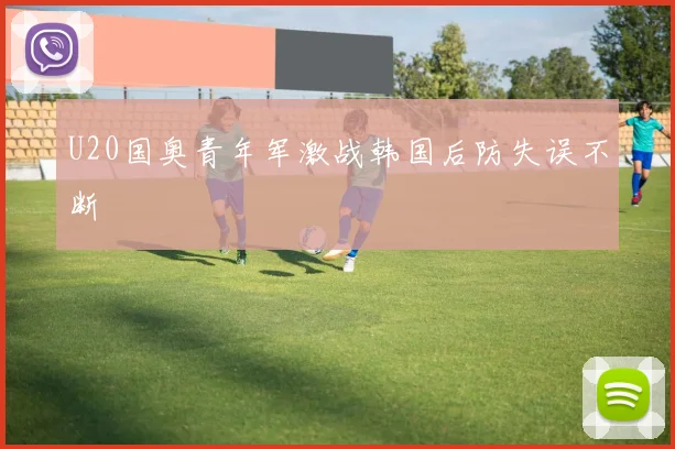 U20国奥青年军激战韩国后防失误不断