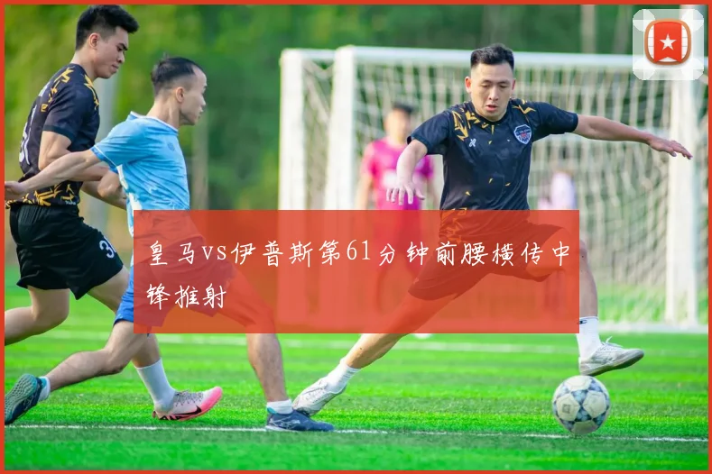 皇马vs伊普斯第61分钟前腰横传中锋推射