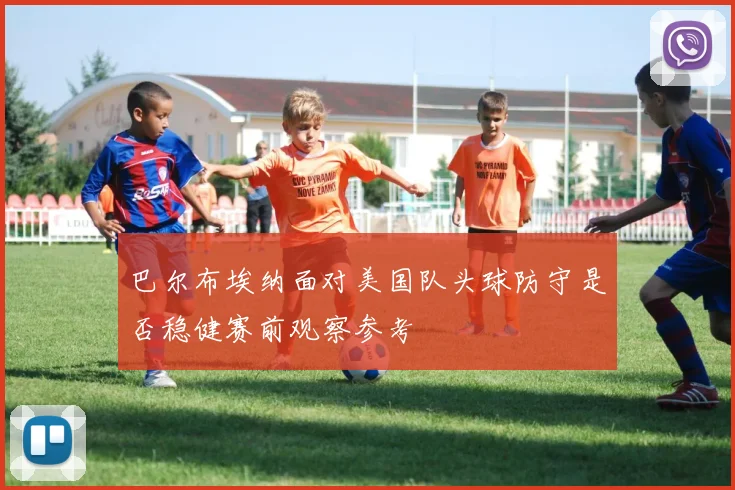 巴尔布埃纳面对美国队头球防守是否稳健赛前观察参考