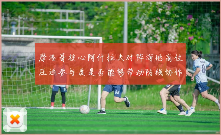 摩洛哥核心阿什拉夫对阵海地高位压迫参与度是否能够带动防线协作