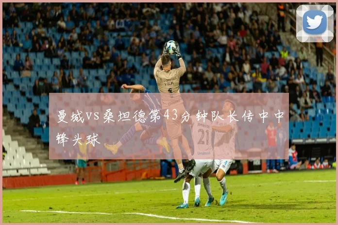 曼城vs桑坦德第43分钟队长传中中锋头球
