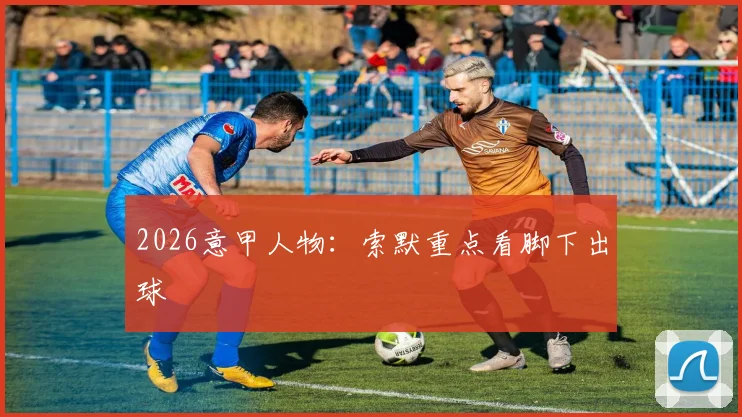 2026意甲人物：索默重点看脚下出球