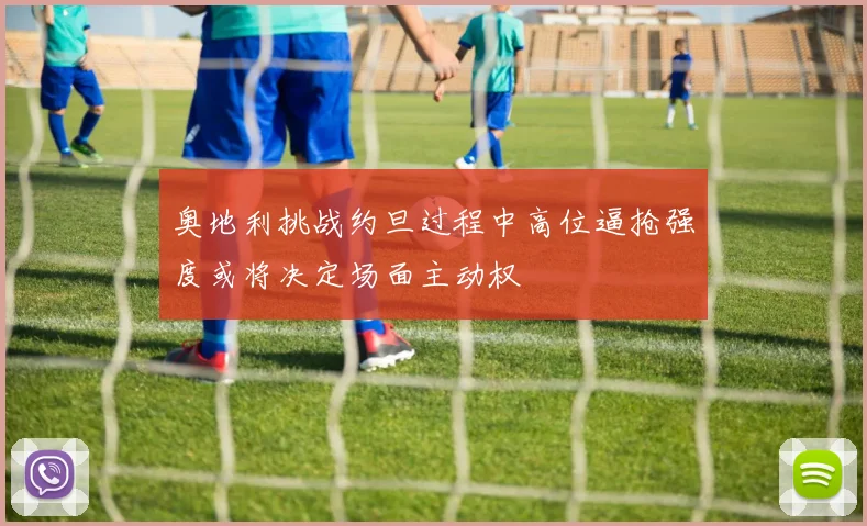 奥地利挑战约旦过程中高位逼抢强度或将决定场面主动权