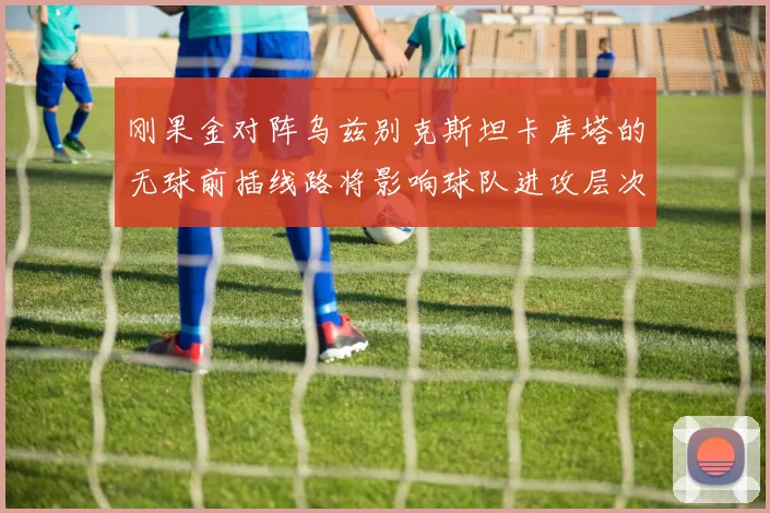 刚果金对阵乌兹别克斯坦卡库塔的无球前插线路将影响球队进攻层次