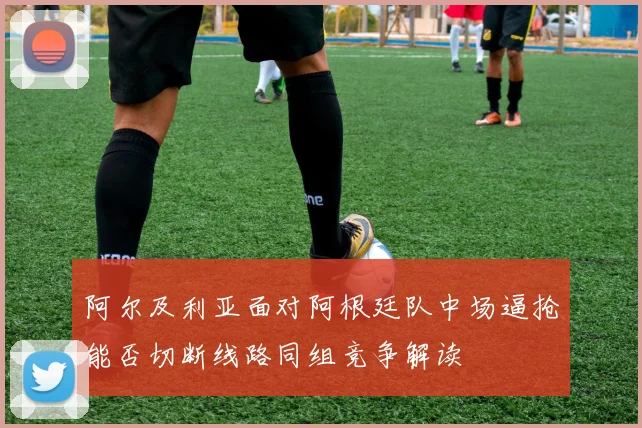 阿尔及利亚面对阿根廷队中场逼抢能否切断线路同组竞争解读
