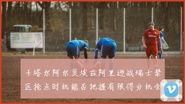 卡塔尔阿尔莫埃兹阿里迎战瑞士禁区抢点时机能否把握有限得分机会