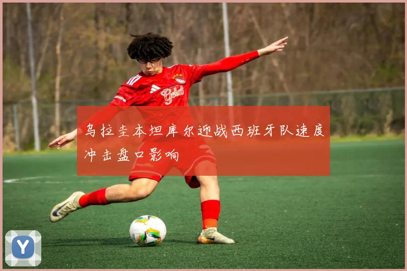 乌拉圭本坦库尔迎战西班牙队速度冲击盘口影响