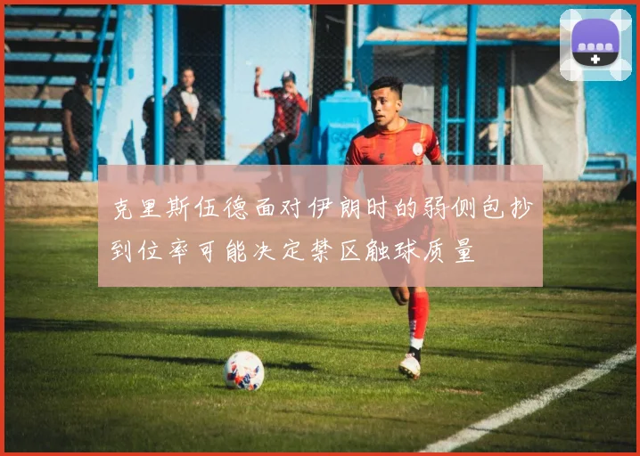 克里斯伍德面对伊朗时的弱侧包抄到位率可能决定禁区触球质量