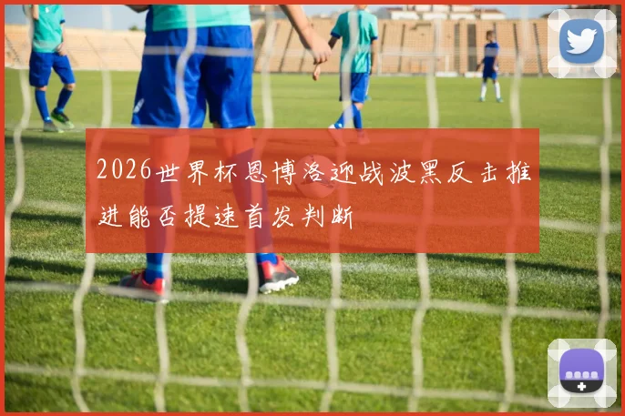 2026世界杯恩博洛迎战波黑反击推进能否提速首发判断