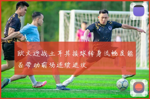 欧文迎战土耳其接球转身流畅度能否带动前场连续进攻