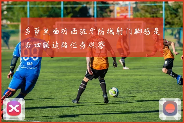多萨里面对西班牙防线射门脚感是否回暖边路任务观察