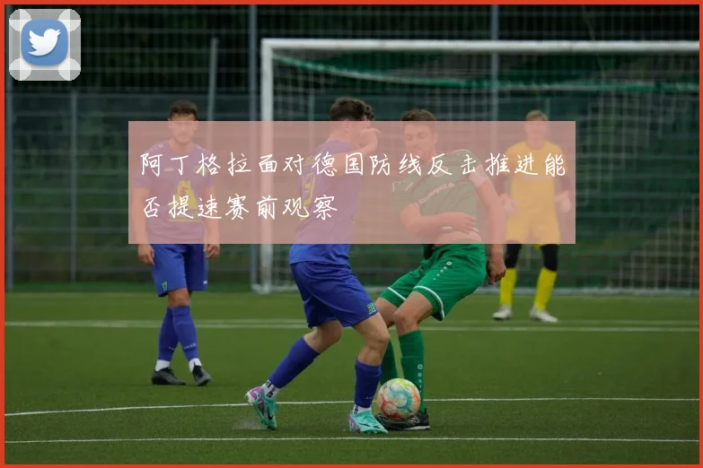 阿丁格拉面对德国防线反击推进能否提速赛前观察