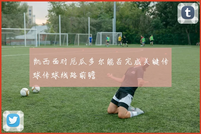 凯西面对厄瓜多尔能否完成关键传球传球线路前瞻